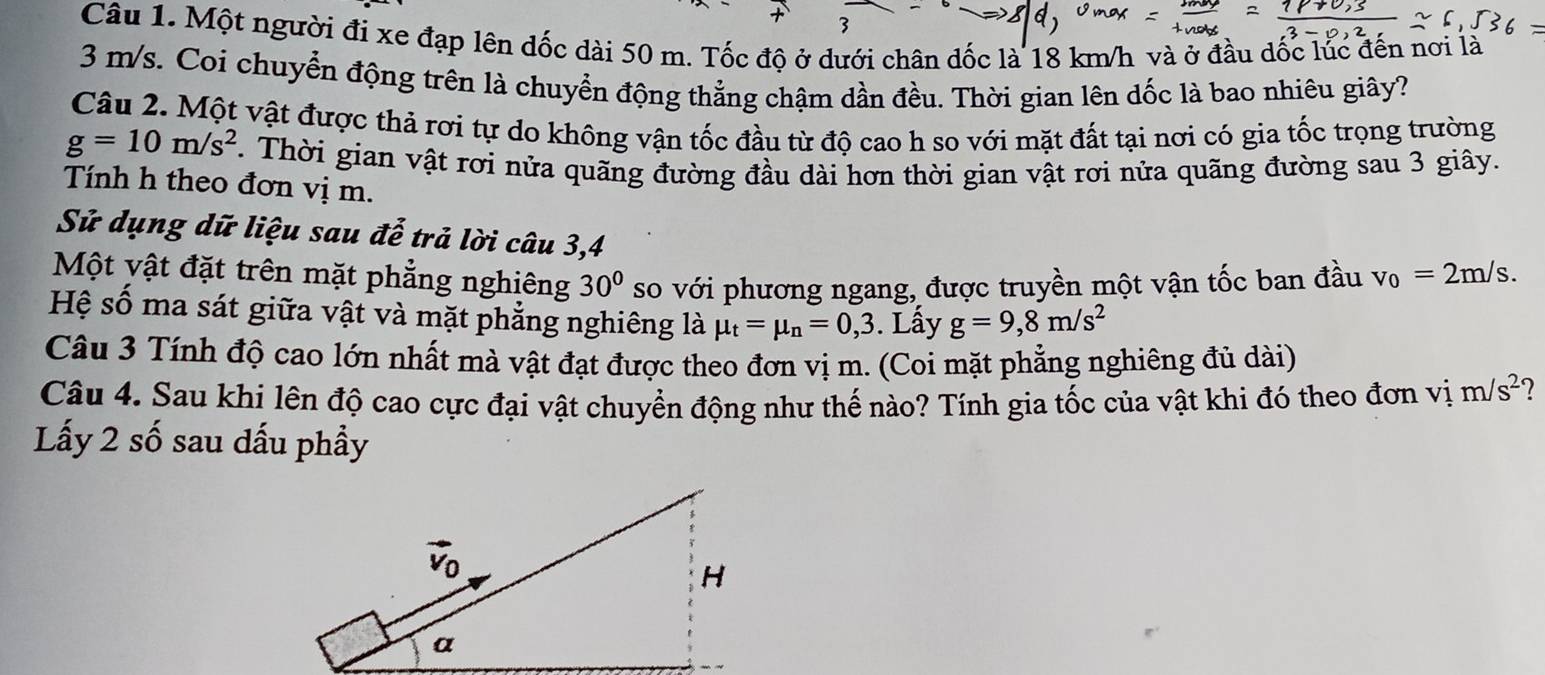 Một người đi xe đạp lên dốc dài 50 m. Tốc độ ở dưới chân đốc là 18 km/h và ở đầu dốc lúc đến nơi là
3 m/s. Coi chuyển động trên là chuyển động thẳng chậm dần đều. Thời gian lên dốc là bao nhiêu giây?
Câu 2. Một vật được thả rơi tự do không vận tốc đầu từ độ cao h so với mặt đất tại nơi có gia tốc trọng trường
g=10m/s^2.  Thời gian vật rơi nửa quãng đường đầu dài hơn thời gian vật rơi nửa quãng đường sau 3 giây.
Tính h theo đơn vị m.
Sử dụng dữ liệu sau đễ trả lời câu 3,4
Một vật đặt trên mặt phẳng nghiêng 30° so với phương ngang, được truyền một vận tốc ban đầu v_0=2m/s.
Hệ số ma sát giữa vật và mặt phẳng nghiêng là mu _t=mu _n=0,3. Lấy g=9,8m/s^2
Câu 3 Tính độ cao lớn nhất mà vật đạt được theo đơn vị m. (Coi mặt phẳng nghiêng đủ dài)
Câu 4. Sau khi lên độ cao cực đại vật chuyển động như thế nào? Tính gia tốc của vật khi đó theo đơn vị m/s^2
Lấy 2 số sau dấu phầy