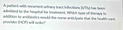 A patient with recurrent urinary tract infections (UTIs) has been 
admitted to the hospital for treatment. Which type of therapy in 
addition to antibiotics would the nurse anticipate that the health-care 
provider (HCP) will order?