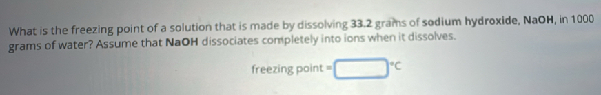 What is the freezing point of a solution that is made by dissolving 33.2 grams of sodium hydroxide, NaOH, in 1000
grams of water? Assume that NaOH dissociates completely into ions when it dissolves. 
freezing point =□°C