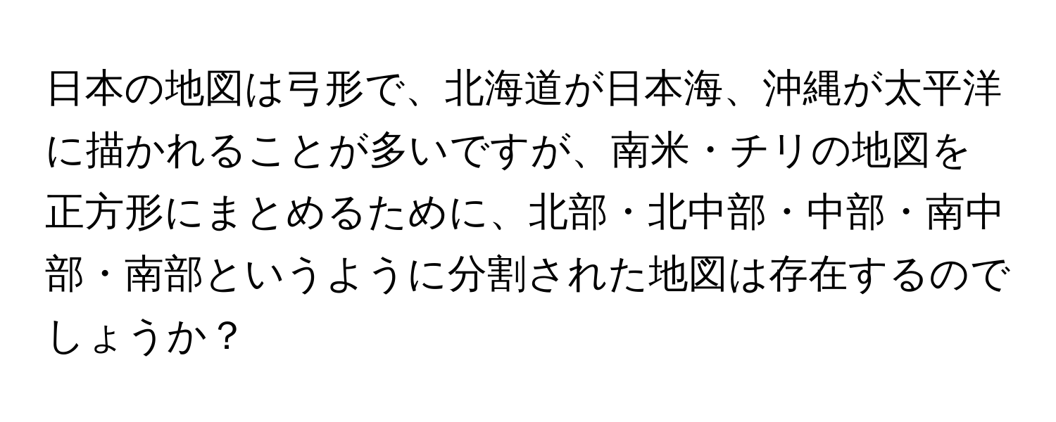 日本の地図は弓形で、北海道が日本海、沖縄が太平洋に描かれることが多いですが、南米・チリの地図を正方形にまとめるために、北部・北中部・中部・南中部・南部というように分割された地図は存在するのでしょうか？