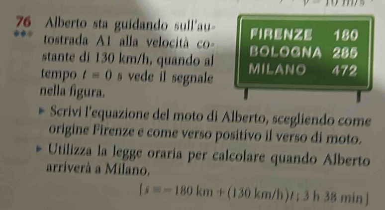 Alberto sta guidando sull'au- firenze 180
tostrada A1 alla velocità co- BOLOGNA 285
stante di 130 km/h, quando al MILANO 472
tempo t=0 s vede il segnale
nella figura.
Scrivi l’equazione del moto di Alberto, scegliendo come
origine Firenze e come verso positivo il verso di moto.
Utilizza la legge oraría per calcolare quando Alberto
arriverà a Milano.
[s=-180km+(130km/h)t; 3h38 min