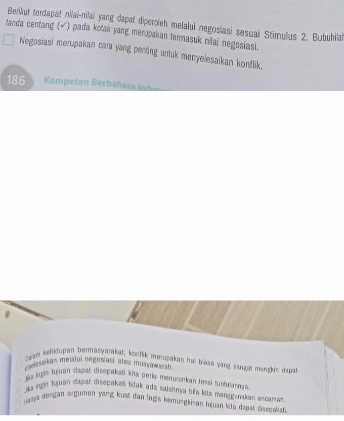 Berikut terdapat nilai-nilai yang dapat diperoleh melalui negosiasi sesuai Stimulus 2. Bubuhilal
tanda centang (ễ) pada kotak yang merupakan termasuk nilai negosiasi.
Negosiasi merupakan cara yang penting untuk menyelesaikan konflik.
186 Kompeten Berbahasa Indenes
palam kehidupan bermasyarakat, konflik merupakan hal biasa yang sangat mungkin dapat
diselesaikan melalui negosiasi atau musyawarah.
Jika ingin tujuan dapat disepakati kita perlu menurunkan tensi tuntutannya.
Jika ingin tujuan dapat disepakati tidak ada salahnya bila kita menggunakan ancaman
Hanya dengan argumen yang kuat dan logis kemungkinan tujuan kita dapat disepakati.