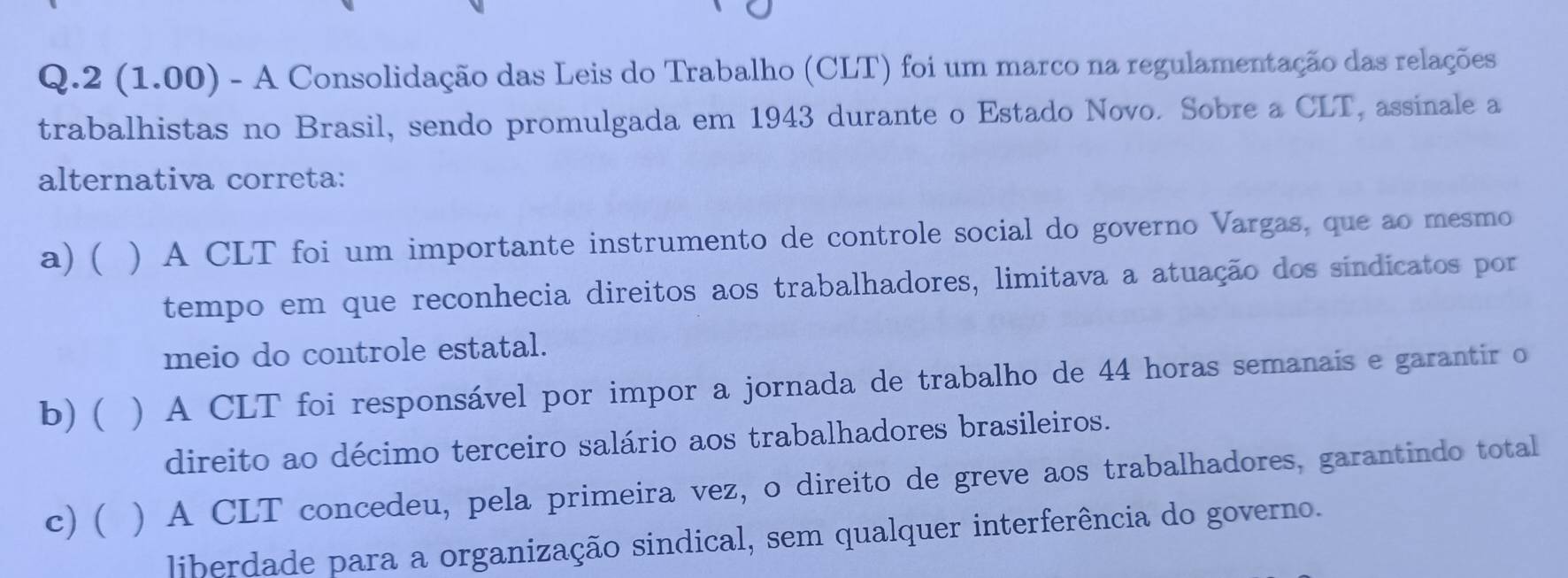 2 (1.00) - A Consolidação das Leis do Trabalho (CLT) foi um marco na regulamentação das relações
trabalhistas no Brasil, sendo promulgada em 1943 durante o Estado Novo. Sobre a CLT, assinale a
alternativa correta:
a) ( ) A CLT foi um importante instrumento de controle social do governo Vargas, que ao mesmo
tempo em que reconhecia direitos aos trabalhadores, limitava a atuação dos sindicatos por
meio do controle estatal.
b)( ) A CLT foi responsável por impor a jornada de trabalho de 44 horas semanais e garantir o
direito ao décimo terceiro salário aos trabalhadores brasileiros.
c) ( ) A CLT concedeu, pela primeira vez, o direito de greve aos trabalhadores, garantindo total
liberdade para a organização sindical, sem qualquer interferência do governo.