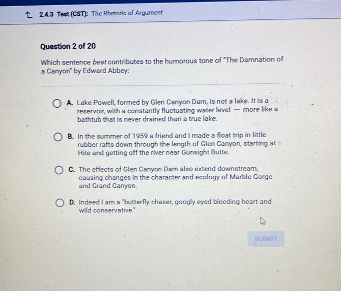 Test (CST): The Rhetoric of Argument
Question 2 of 20
Which sentence best contributes to the humorous tone of "The Damnation of
a Canyon" by Edward Abbey:
A. Lake Powell, formed by Glen Canyon Dam, is not a lake. It is a
reservoir, with a constantly fluctuating water level — more like a
bathtub that is never drained than a true lake.
B. In the summer of 1959 a friend and I made a float trip in little
rubber rafts down through the length of Glen Canyon, starting at
Hite and getting off the river near Gunsight Butte.
C. The effects of Glen Canyon Dam also extend downstream,
causing changes in the character and ecology of Marble Gorge
and Grand Canyon.
D. Indeed I am a "butterfly chaser, googly eyed bleeding heart and
wild conservative."
SUBMIT