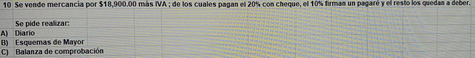 Se vende mercancia por $18,900.00 más IVA ; de los cuales pagan el 20% con cheque, el 10% firman un pagaré y el resto los quedan a deber. 
Se pide realizar: 
A) Diario 
B) Esquemas de Mayor 
C) Balanza de comprobación