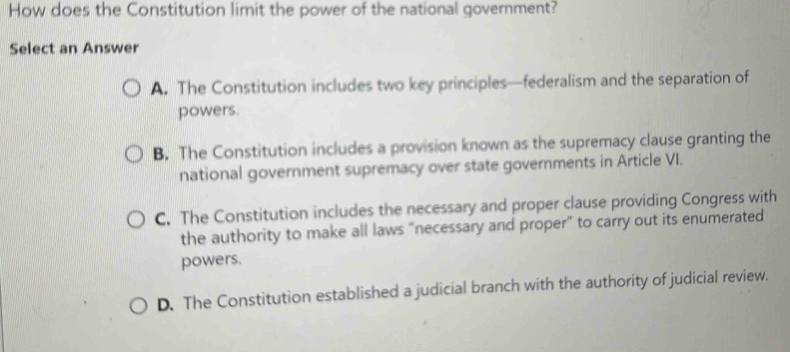 How does the Constitution limit the power of the national government?
Select an Answer
A. The Constitution includes two key principles—federalism and the separation of
powers.
B. The Constitution includes a provision known as the supremacy clause granting the
national government supremacy over state governments in Article VI.
C. The Constitution includes the necessary and proper clause providing Congress with
the authority to make all laws "necessary and proper" to carry out its enumerated
powers.
D. The Constitution established a judicial branch with the authority of judicial review.