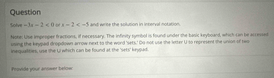 Question 
Solve -3x-2<0</tex> or x-2 and write the solution in interval notation. 
Note: Use improper fractions, if necessary. The infinity symbol is found under the basic keyboard, which can be accessed 
using the keypad dropdown arrow next to the word 'sets.' Do not use the letter U to represent the union of two 
inequalities, use the U which can be found at the 'sets' keypad. 
Provide your answer below: