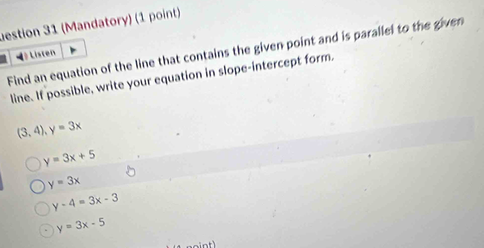 uestion 31 (Mandatory) (1 point)
Find an equation of the line that contains the given point and is parallel to the given
Listen
line. If possible, write your equation in slope-intercept form,
(3,4), y=3x
y=3x+5
y=3x
y-4=3x-3
y=3x-5