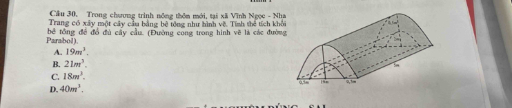 Trong chương trình nông thôn mới, tại xã Vĩnh Ngọc - Nha
Trang có xây một cây cầu bằng bê tông như hình vẽ. Tính thể tích khố
bê tông đề đồ đủ cầy cầu. (Đường cong trong hình vẽ là các đườn
Parabol).
A. 19m^3.
B. 21m^3.
C. 18m^3.
D. 40m^3.