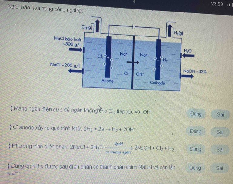 23:59 .
NaCl bão hoà trong công nghiệp:
) Màng ngăn điện cực để ngăn không cho Cl_2 tiếp xúc với OH. Đúng Sai
) Ở anode xảy ra quá trình khử: 2H_2+2eto H_2+2OH. Đúng Sai
) Phương trình điện phân: 2NaCl+2H_2Oxrightarrow dpdd2NaOH+Cl_2+H_2. Đúng Sai
) Dung dịch thu được sau điện phân có thành phần chính NaOH và còn lẫn Đúng Sai
Narl