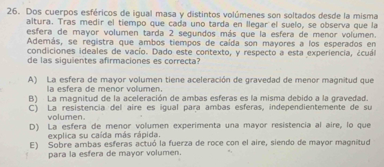 Dos cuerpos esféricos de igual masa y distintos volúmenes son soltados desde la misma
altura. Tras medir el tiempo que cada uno tarda en llegar el suelo, se observa que la
esfera de mayor volumen tarda 2 segundos más que la esfera de menor volumen.
Además, se registra que ambos tiempos de caída son mayores a los esperados en
condiciones ideales de vacío. Dado este contexto, y respecto a esta experiencia, ¿cuál
de las siguientes afirmaciones es correcta?
A) La esfera de mayor volumen tiene aceleración de gravedad de menor magnitud que
la esfera de menor volumen.
B) La magnitud de la aceleración de ambas esferas es la misma debido a la gravedad.
C) La resistencia del aire es igual para ambas esferas, independientemente de su
volumen.
D) La esfera de menor volumen experimenta una mayor resistencia al aire, lo que
explica su caída más rápida.
E) Sobre ambas esferas actuó la fuerza de roce con el aire, siendo de mayor magnitud
para la esfera de mayor volumen.