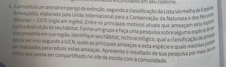 os encontrados em seu caderno. 
3. A ariranha é um animal em perigo de extinção, segundo a classificação da Lista Vermelha de Espécies 
Ameaçadas, elaborada pela União Internacional para a Conservação da Natureza e dos Recursos 
Naturais - IUCN (sigla em inglês). Entre os principais motivos atuais que ameaçam esta espécie 
está a destruição de seu hábitat. Forme um grupo e faça uma pesquisa sobre alguma espécie de ser 
vivo presente em sua região. Identifique seu hábitat, nicho ecológico, qual a classificação de ameaça 
deste ser vivo segundo a IUCN, quais as principais ameaças a esta espécie e quais medidas podem 
ser realizadas para reduzir estas ameaças. Apresente o resultado de sua pesquisa por meio de um 
vídeo, que possa ser compartilhado no site da escola com a comunidade.