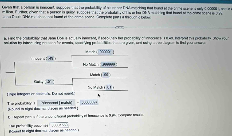 Given that a person is innocent, suppose that the probability of his or her DNA matching that found at the crime scene is only 0.000001, one in 
million. Further, given that a person is guilty, suppose that the probability of his or her DNA matching that found at the crime scene is 0.99. 
Jane Doe's DNA matches that found at the crime scene. Complete parts a through c below. 
a. Find the probability that Jane Doe is actually innocent, if absolutely her probability of innocence is 0.49. Interpret this probability. Show your 
solution by introducing notation for events, specifying probabilities that are given, and using a tree diagram to find your answer. 
Match ( .000001 ) 
Innocent ( .49 ) 
No Match (.999999 ) 
Match ( .99 ) 
Guilty ( .51 ) 
No Match ( .01 ) 
(Type integers or decimals. Do not round.) 
The probability is P(innocent | match) =.00000097
(Round to eight decimal places as needed.) 
b. Repeat part a if the unconditional probability of innocence is 0.94. Compare results. 
The probability becomes 00001580
(Round to eight decimal places as needed.)