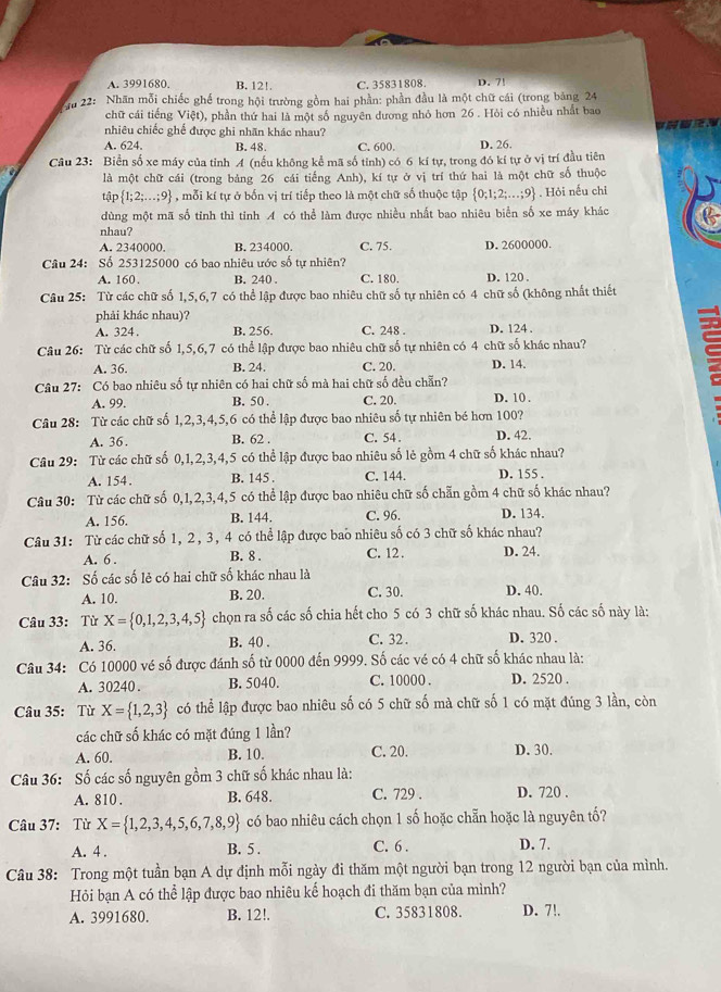 A. 3991680. B. 12!. C. 35831808. D. 7!
Kru 22: Nhãn mỗi chiếc ghế trong hội trường gồm hai phần: phần đầu là một chữ cái (trong bảng 24
chữ cái tiếng Việt), phần thứ hai là một số nguyên dương nhỏ hơn 26 . Hỏi có nhiều nhất bao
nhiêu chiếc ghế được ghi nhãn khác nhau?
A. 624. B. 48. C. 600. D. 26.
Câu 23: Biển số xe máy của tỉnh A (nếu không kể mã số tỉnh) có 6 kí tự, trong đó kí tự ở vị trí đầu tiên
là một chữ cái (trong bảng 26 cái tiếng Anh), kí tự ở vị trí thứ hai là một chữ số thuộc
Lể p 1;2;...;9 , mỗi kí tự ở bốn vị trí tiếp theo là một chữ số thuộc tập  0;1;2;...;9. Hỏi nếu chỉ
dùng một mã số tỉnh thì tinh A có thể làm được nhiều nhất bao nhiêu biển số xe máy khác
nhau?
A. 2340000. B. 234000. C. 75. D. 2600000.
Câu 24: Số 253125000 có bao nhiêu ước số tự nhiên?
A. 160. B. 240 C. 180. D.120 
Câu 25: Từ các chữ số 1,5,6,7 có thể lập được bao nhiêu chữ số tự nhiên có 4 chữ số (không nhất thiết
phải khác nhau)? D. 124 .
A. 324. B. 256. C. 248
Câu 26: Từ các chữ số 1,5,6,7 có thể lập được bao nhiêu chữ số tự nhiên có 4 chữ số khác nhau? a
A. 36. B. 24. C. 20. D. 14.
Câu 27: : Có bao nhiêu số tự nhiên có hai chữ số mà hai chữ số đều chẵn?
A. 99. B. 50 . C. 20. D. 10 .
Câu 28: Từ các chữ số 1,2,3,4,5,6 có thể lập được bao nhiêu số tự nhiên bé hơn 100?
A. 36. B. 62 . C. 54 . D. 42.
Câu 29: Từ các chữ số 0,1,2,3,4,5 có thể lập được bao nhiêu số lẻ gồm 4 chữ số khác nhau?
A. 154. B. 145 . C. 144. D. 155 .
Câu 30: Từ các chữ số 0,1,2,3,4,5 có thể lập được bao nhiêu chữ số chẵn gồm 4 chữ số khác nhau?
A. 156. B. 144. C. 96. D. 134.
Câu 31: Từ các chữ số 1, 2, 3, 4 có thể lập được bao nhiêu số có 3 chữ số khác nhau?
A. 6 . B. 8 . C. 12 . D. 24.
Câu 32: Số các số lẻ có hai chữ số khác nhau là
A. 10. B. 20. C. 30. D. 40.
Câu 33: Từ X= 0,1,2,3,4,5 chọn ra số các số chia hết cho 5 có 3 chữ số khác nhau. Số các số này là:
A. 36. B. 40 . C. 32 . D. 320 .
Câu 34: Có 10000 vé số được đánh số từ 0000 đến 9999. Số các vé có 4 chữ số khác nhau là:
A. 30240. B. 5040. C. 10000 . D. 2520 .
Câu 35: Từ X= 1,2,3 có thể lập được bao nhiêu số có 5 chữ số mà chữ số 1 có mặt đúng 3 lần, còn
các chữ số khác có mặt đúng 1 lần?
A. 60. B. 10. C. 20. D. 30.
Câu 36: Số các số nguyên gồm 3 chữ số khác nhau là:
A. 810 . B. 648. C. 729 . D. 720 .
Câu 37: Từ X= 1,2,3,4,5,6,7,8,9 có bao nhiêu cách chọn 1 số hoặc chẵn hoặc là nguyên tố?
A. 4 . B. 5 . C. 6 . D. 7.
Câu 38: Trong một tuần bạn A dự định mỗi ngày đi thăm một người bạn trong 12 người bạn của mình.
Hỏi bạn A có thể lập được bao nhiêu kế hoạch đi thăm bạn của mình?
A. 3991680. B. 12!. C. 35831808. D. 7!.