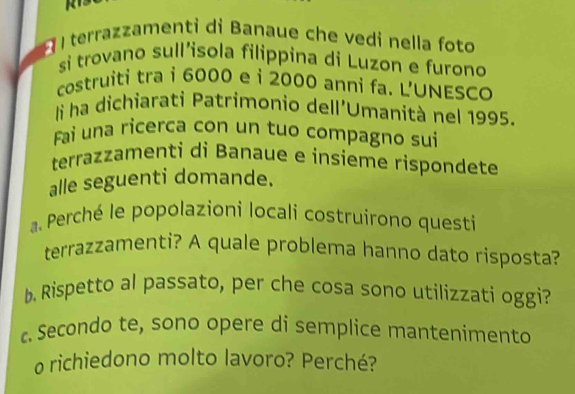 terrazzamenti di Banaue che vedi nella foto 
si trovano sull’isola filippina di Luzon e furono 
costruiti tra i 6000 e i 2000 anni fa. L'UNESCO 
li ha dichiarati Patrimonio dell'Umanità nel 1995. 
Fai una ricerca con un tuo compagno sui 
terrazzamenti di Banaue e insieme rispondete 
alle seguenti domande. 
a. Perché le popolazioni locali costruirono questi 
terrazzamenti? A quale problema hanno dato risposta? 
b. Rispetto al passato, per che cosa sono utilizzati oggi? 
c. Secondo te, sono opere di semplice mantenimento 
o richiedono molto lavoro? Perché?