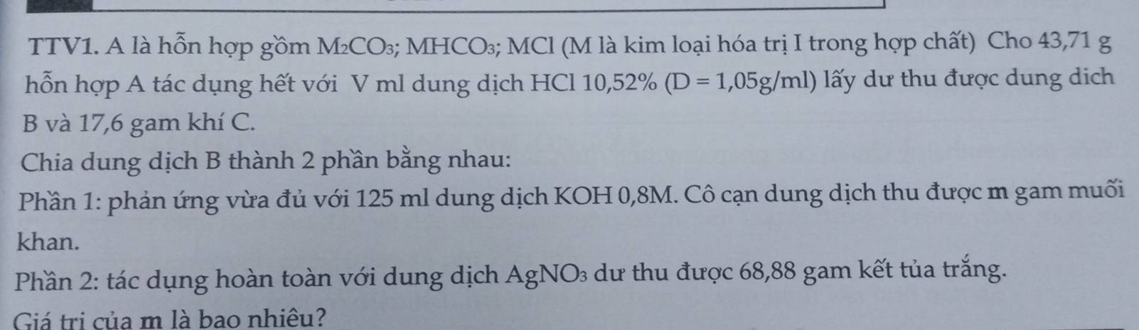 TTV1. A là hỗn hợp gồm M_2CO_3; MHCO_3; MCl (M là kim loại hóa trị I trong hợp chất) Cho 43,71 g
hỗn hợp A tác dụng hết với V ml dung dịch HCl 10,52% (D=1,05g/ml) ấy dư thu được dung dịch 
B và 17,6 gam khí C. 
Chia dung dịch B thành 2 phần bằng nhau: 
Phần 1: phản ứng vừa đủ với 125 ml dung dịch KOH 0,8M. Cô cạn dung dịch thu được m gam muối 
khan. 
Phần 2: tác dụng hoàn toàn với dung dịch AgNO 9 dư thu được 68,88 gam kết tủa trắng. 
Giá trị của m là bao nhiêu?