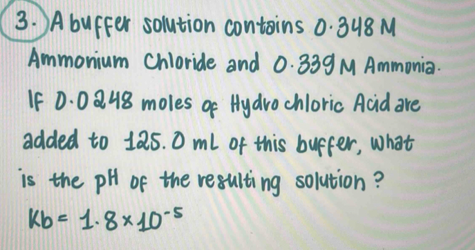 Abuffer solution contains 0. 348 M
Ammonium Chloride and 0. 339 M Ammonia. 
If 0: 0 Q 48 moles of Hydrochloric Acid are 
added to 18s. 0 ml of this buffer, what 
is the pH of the resulting solution?
kb=1.8* 10^(-5)