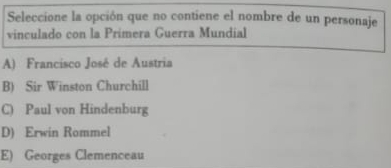 Seleccione la opción que no contiene el nombre de un personaje
vinculado con la Primera Guerra Mundial
A) Francisco José de Austria
B) Sir Winston Churchill
C) Paul von Hindenburg
D) Erwin Rommel
E) Georges Clemenceau