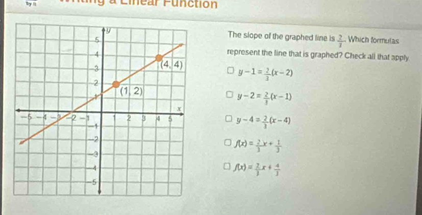 by it a Linear Function
The slope of the graphed line is  2/7 
Which formulas
represent the line that is graphed? Check all that apply
y-1= 2/3 (x-2)
y-2= 2/3 (x-1)
y-4= 2/3 (x-4)
f(x)= 2/3 x+ 1/3 
f(x)= 2/3 x+ 4/3 