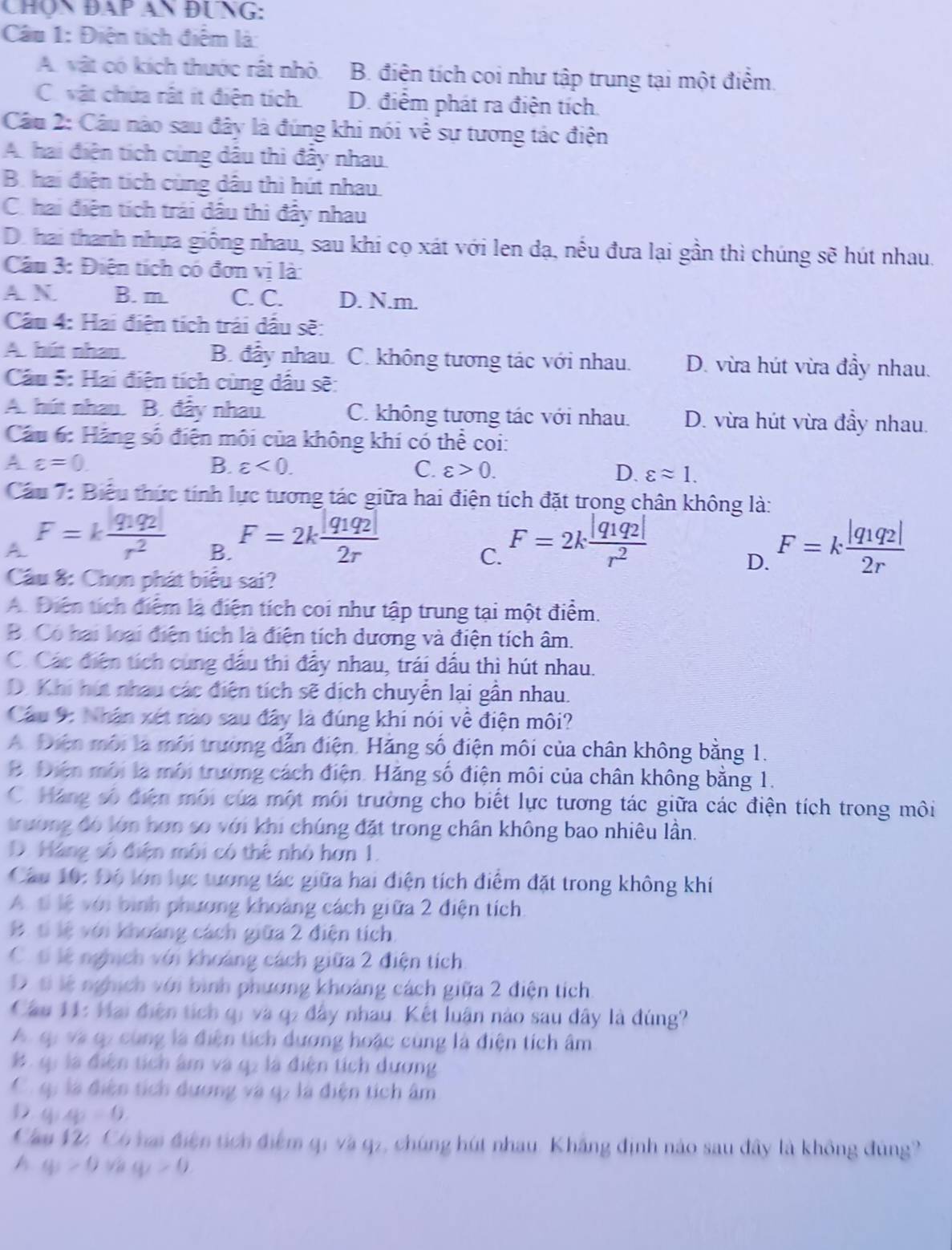 Chọn ĐAp An ĐƯNG:
Câu 1: Điện tích điểm là:
A. vật có kích thước rất nhỏ B. điện tích coi như tập trung tại một điểm.
C. vật chứa rật ít điện tích D. điểm phát ra điện tích.
Câu 2: Câu nào sau đây là đúng khi nói về sự tương tác điện
A. hai điện tích cùng dầu thì đẩy nhau.
B. hai điện tích cùng dầu thì hút nhau
C. hai điện tích trái dầu thi đẩy nhau
D. hai thanh nhựa giống nhau, sau khi cọ xát với len dạ, nều đưa lại gần thì chúng sẽ hút nhau.
Cầu 3: Điện tích có đơn vị là:
A N B. m. C. C. D. N.m.
Cầu 4: Hai điện tích trái dấu sẽ:
A. hút nhau. B. đầy nhau. C. không tương tác với nhau. D. vừa hút vừa đầy nhau.
Cầu 5: Hai điện tích cùng dầu sẽ:
A. hút nhau. B. đây nhau. C. không tương tác với nhau. D. vừa hút vừa đầy nhau.
Cầu 6: Hãng số điện môi của không khí có thể coi:
A varepsilon =0.
B. varepsilon <0. C. varepsilon >0. D. varepsilon approx 1.
Cầu 7: Biểu thức tính lực tương tác giữa hai điện tích đặt trong chân không là:
A F=kfrac |q_1q_2|r^2 B. F=2kfrac |q_1q_2|2r F=2kfrac |q_1q_2|r^2 F=kfrac |q_1q_2|2r
C.
D.
Cầu 8: Chọn phát biểu sai?
A. Điện tích điểm là điện tích coi như tập trung tại một điểm.
B. Có hai loại điện tích là điện tích dương và điện tích âm.
C. Các điện tích cùng dầu thi đẩy nhau, trái dầu thì hút nhau.
D. Khi hút nhau các điện tích sẽ dịch chuyển lại gần nhau.
Cầu 9: Nhân xét nào sau đây là đúng khi nói về điện môi?
A. Điện môi là môi trường dẫn điện. Hãng số điện môi của chân không bằng 1.
B. Điện môi là môi trường cách điện. Hăng số điện môi của chân không bằng 1.
C. Háng số điện môi của một môi trường cho biết lực tương tác giữa các điện tích trong môi
trường đó lớn hơn so với khi chúng đặt trong chân không bao nhiêu lần.
D. Hàng số điện môi có thể nhỏ hơn 1.
Câu 10: Độ lớn lực tương tác giữa hai điện tích điểm đặt trong không khí
A. tỉ lệ với bình phương khoảng cách giữa 2 điện tích
B. tỉ lệ với khoảng cách giữa 2 điện tích
C. tỉ lệ nghịch với khoảng cách giữa 2 điện tích
D t lệ nghịch với bình phương khoảng cách giữa 2 điện tích
Cầu 11: Hai điện tích qi và q2 đây nhau. Kết luận nào sau đây là đúng?
A qự và qu cùng là điện tích dương hoặc cùng là điện tích âm
B q là điện tích âm và q2 là điện tích dương
C qp là điện tích dương và q7 là điện tích âm
D q:4p=0
Cau V2, Có hai điện tích điểm qi và q2, chúng hút nhau. Khẳng định nào sau đây là không đùng?
A q_1>0 (ay>^+)(_X>0)