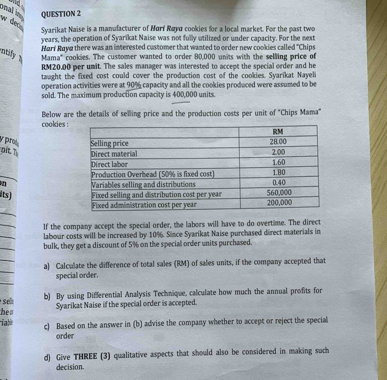 onal in QUESTION 2 
w dec 
Syarikat Naise is a manufacturer of Hari Røya cookies for a local market. For the past two
years, the operation of Syarikat Naise was not fully utilized or under capacity. For the next 
Hari Raya there was an interested customer that wanted to order new cookies called “Chips 
ntify Mama' cookies. The customer wanted to order 80,000 units with the selling price of
RM20.00 per unit. The sales manager was interested to accept the special order and he 
taught the fixed cost could cover the production cost of the cookies. Syarikat Nayeli 
operation activities were at 90% capacity and all the cookies produced were assumed to be 
sold. The maximum production capacity is 400,000 units. 
Below are the details of selling price and the production costs per unit of “Chips Mama” 
cookies : 
y prod 
nit. T 
n 
its) 
If the company accept the special order, the labors will have to do overtime. The direct 
labour costs will be increased by 10%. Since Syarikat Naise purchased direct materials in 
bulk, they get a discount of 5% on the special order units purchased. 
a) Calculate the difference of total sales (RM) of sales units, if the company accepted that 
special order. 
selin b) By using Differential Analysis Technique, calculate how much the annual profits for 
the Syarikat Naise if the special order is accepted. 
able c) Based on the answer in (b) advise the company whether to accept or reject the special 
order 
d) Give THREE (3) qualitative aspects that should also be considered in making such 
decision.
