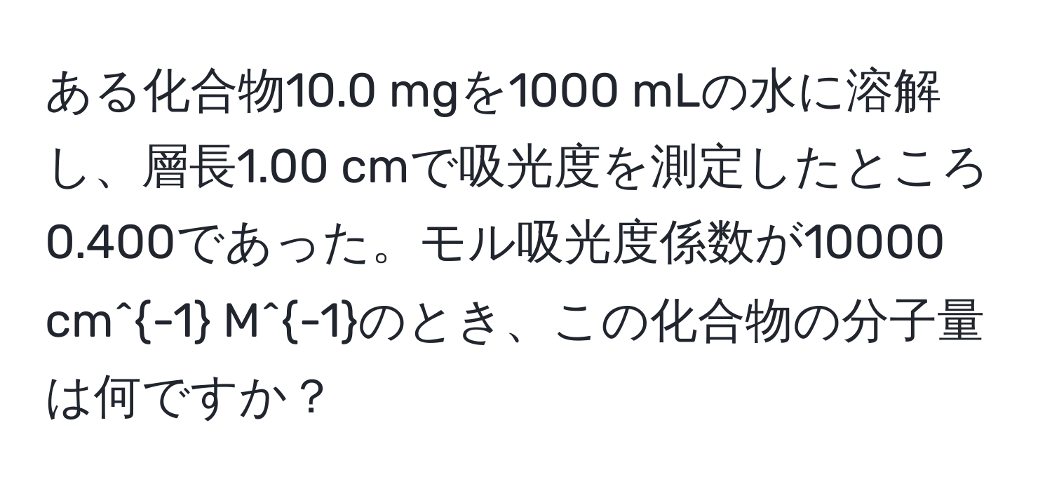 ある化合物10.0 mgを1000 mLの水に溶解し、層長1.00 cmで吸光度を測定したところ0.400であった。モル吸光度係数が10000 cm^(-1) M^(-1)のとき、この化合物の分子量は何ですか？