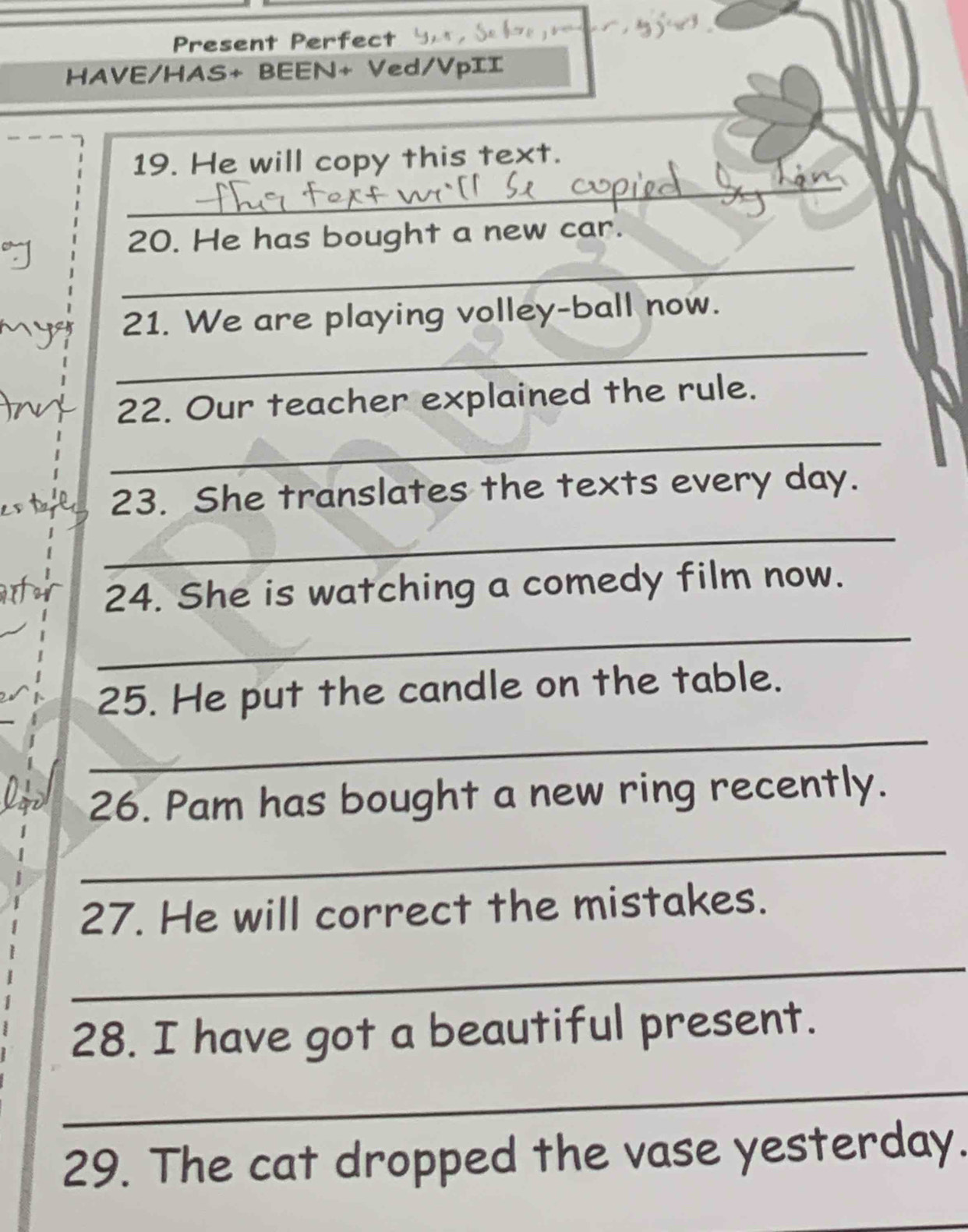 Present Perfect 
HAVE/HAS+ BEEN+ Ved/VpII 
_ 
_ 
19. He will copy this text. 
_ 
20. He has bought a new car. 
_ 
21. We are playing volley-ball now. 
_ 
22. Our teacher explained the rule. 
e o tae 23. She translates the texts every day. 
_ 
Arfor 24. She is watching a comedy film now. 
_ 
25. He put the candle on the table. 
_ 
26. Pam has bought a new ring recently. 
_ 
27. He will correct the mistakes. 
_ 
28. I have got a beautiful present. 
_ 
29. The cat dropped the vase yesterday. 
_