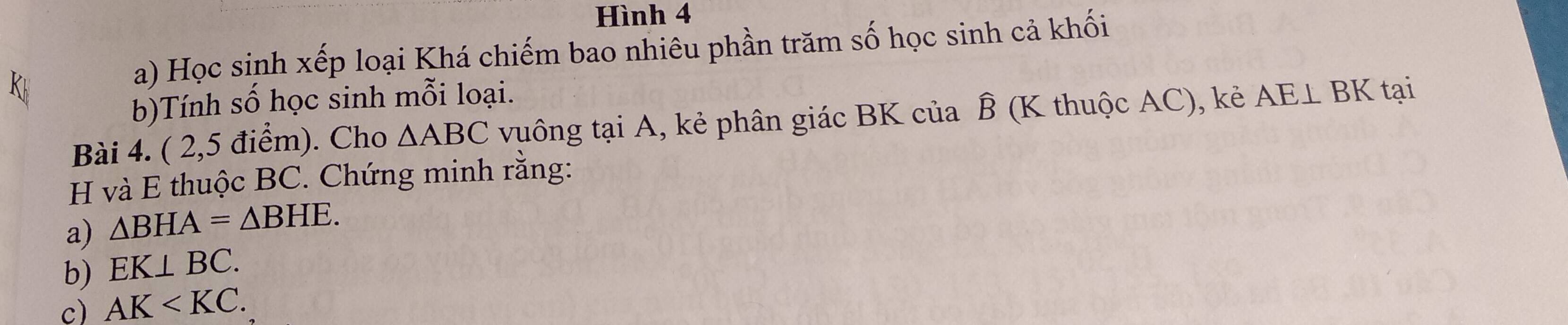 Hình 4 
a) Học sinh xếp loại Khá chiếm bao nhiêu phần trăm số học sinh cả khối 
b)Tính số học sinh mỗi loại. 
Bài 4. ( 2,5 điểm). Cho △ ABC vuông tại A, kẻ phân giác BK của ⑬ (K thuộc AC), kẻ AE⊥ BK tại
H và E thuộc BC. Chứng minh rằng: 
a) △ BHA=△ BHE. 
b) EK⊥ BC. 
c) AK .