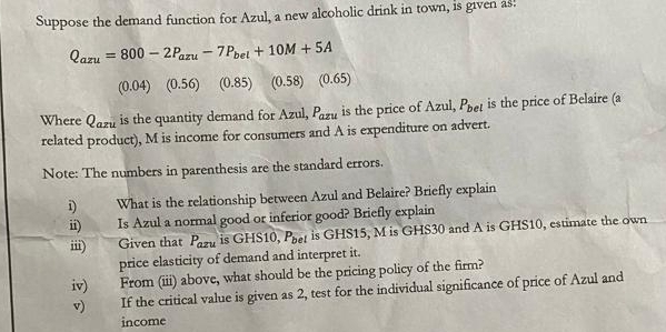 Suppose the demand function for Azul, a new alcoholic drink in town, is given as.
Q_azu=800-2P_azu-7P_bel+10M+5A
(0.04)(0.56) (0.85) (0.58)  65
Where Qazu is the quantity demand for Azul, P_azu is the price of Azul, P_bel is the price of Belaire (a 
related product), M is income for consumers and A is expenditure on advert. 
Note: The numbers in parenthesis are the standard errors. 
i) What is the relationship between Azul and Belaire? Briefly explain 
ii) Is Azul a normal good or inferior good? Briefly explain 
iii) Given that P_axu is GHS10, P_bel is GHS15, M is GHS30 and A is GHS10, estimate the own 
price elasticity of demand and interpret it. 
iv) From (iii) above, what should be the pricing policy of the firm? 
v) If the critical value is given as 2, test for the individual significance of price of Azul and 
income