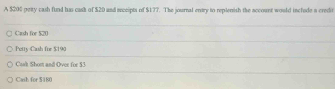 A $200 petty cash fund has cash of $20 and receipts of $177. The journal entry to replenish the account would include a credit
Cash for $20
Petty Cash for $190
Cash Short and Over for $3
Cash for $180