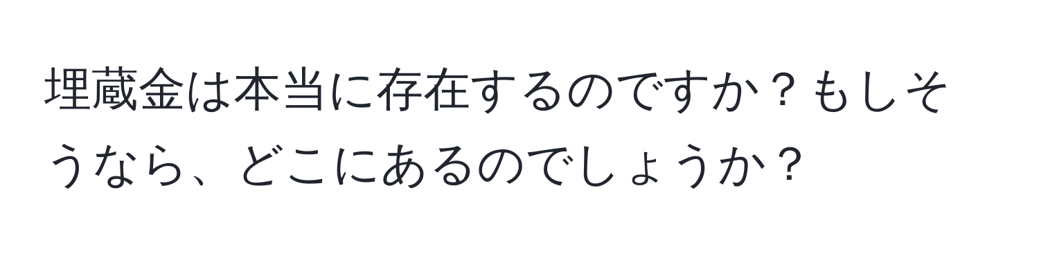 埋蔵金は本当に存在するのですか？もしそうなら、どこにあるのでしょうか？