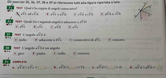 Gli esercizi 35, 36, 37, 38 e 39 si riferiscono tutti alla figura riportata a lato.
35 TEST Qual è la coppia di angoli consecutivi?
awidehat Ve ed ewidehat Vd. B awidehat Ve e awidehat Vd. C ewidehat Vd e cwidehat Vb. D dwidehat Vb e cwidehat Vb. 
5 TEST Quale fra i seguenti angoli è adiacente a dwidehat Vb
A dwidehat Vc B ewidehat VC C awidehat Vd D awidehat Ve
37 tEST L'angolo awidehat Vd è:
* * * A nullo. B adiacente a bwidehat Ve. c consecutivo di dwidehat Vc. D concavo.
38 тEsT L’angolo awidehat Vb è un angolo:
★** A giro. в piatto. c nullo. D concavo.
39 COMPLETA
a. awidehat Vd∩ ewidehat Vc=□ b. ewidehat Vb∩ =Ve c. awidehat Vd∩ □ =varnothing d. awidehat Vd∩ dwidehat Vb=□