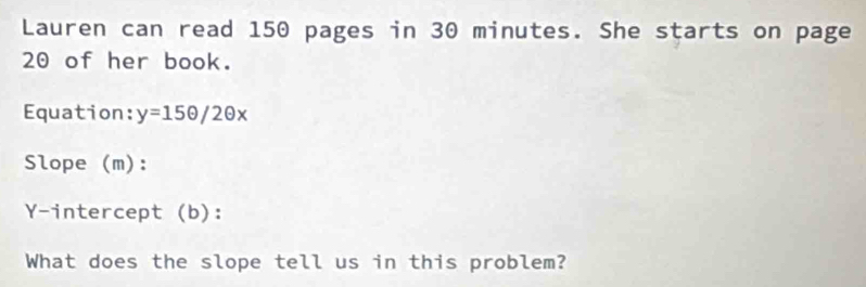 Lauren can read 150 pages in 30 minutes. She starts on page
20 of her book. 
Equation: y=15θ /2θ x
Slope (m): 
Y-intercept (b): 
What does the slope tell us in this problem?