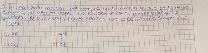 thono fienda musical boel compra on dince conla tercero paile de so
dineroy on albom doble con las doo tercergs partes de lo goe le
guedabò. Al solir de(a tienda tendro us0 12. 00d coanto dinero tenio
Joel?
Al 36 B) 54
c)go D 108