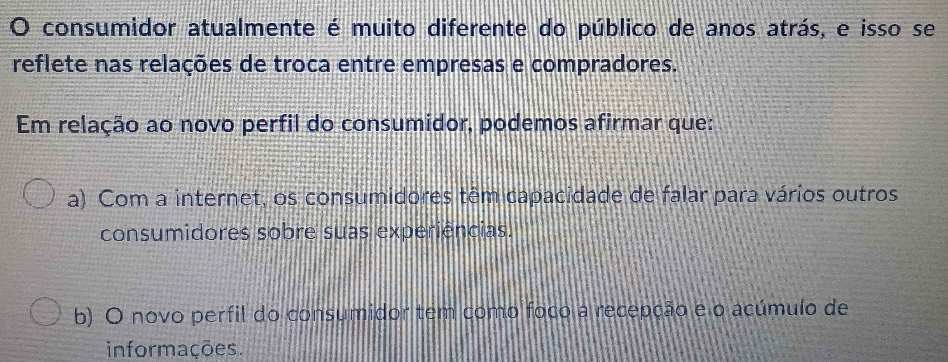 consumidor atualmente é muito diferente do público de anos atrás, e isso se
reflete nas relações de troca entre empresas e compradores.
Em relação ao novo perfil do consumidor, podemos afirmar que:
a) Com a internet, os consumidores têm capacidade de falar para vários outros
consumidores sobre suas experiências.
b) O novo perfil do consumidor tem como foco a recepção e o acúmulo de
informações.