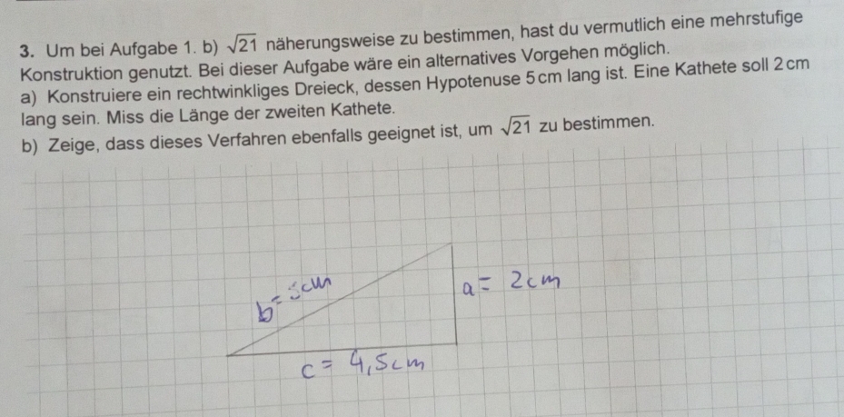 Um bei Aufgabe 1. b) sqrt(21) näherungsweise zu bestimmen, hast du vermutlich eine mehrstufige 
Konstruktion genutzt. Bei dieser Aufgabe wäre ein alternatives Vorgehen möglich. 
a) Konstruiere ein rechtwinkliges Dreieck, dessen Hypotenuse 5cm lang ist. Eine Kathete soll 2cm
lang sein. Miss die Länge der zweiten Kathete. 
b) Zeige, dass dieses Verfahren ebenfalls geeignet ist, um sqrt(21) zu bestimmen.