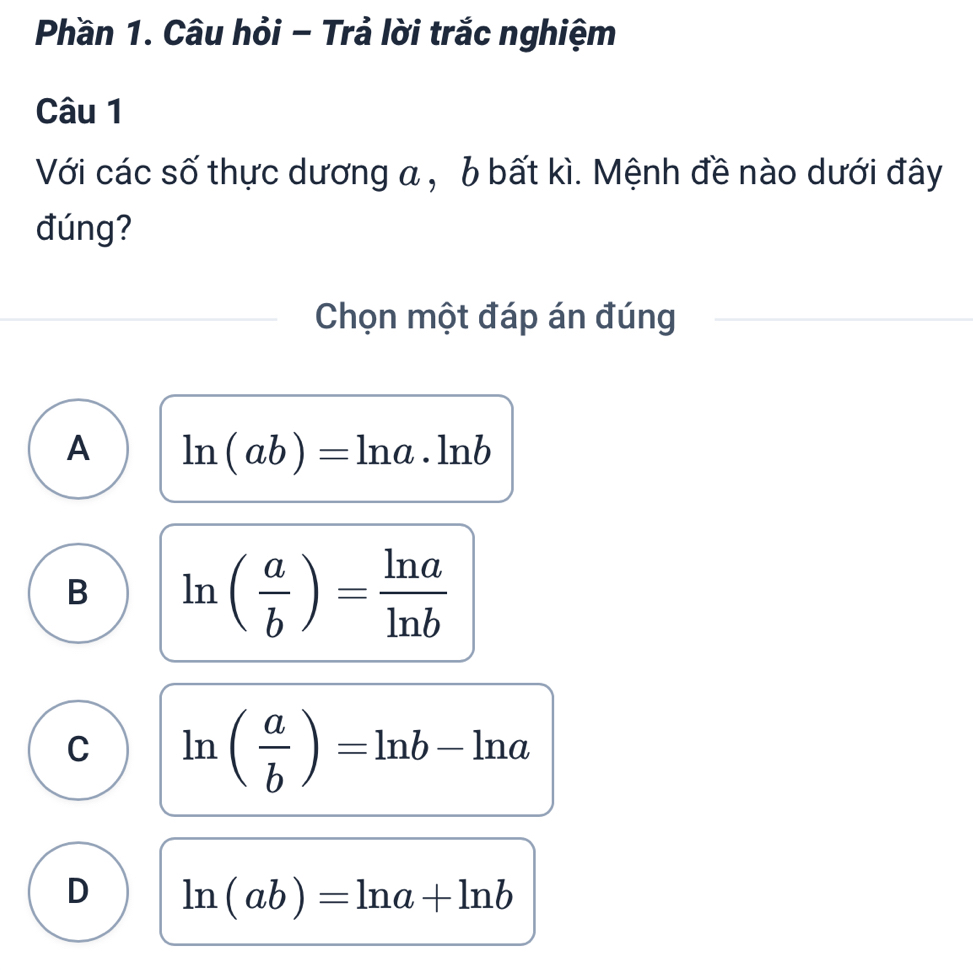 Phần 1. Câu hỏi - Trả lời trắc nghiệm
Câu 1
Với các số thực dương a , b bất kì. Mệnh đề nào dưới đây
đúng?
Chọn một đáp án đúng
A ln (ab)=ln a· ln b
B ln ( a/b )= ln a/ln b 
C ln ( a/b )=ln b-ln a
D ln (ab)=ln a+ln b