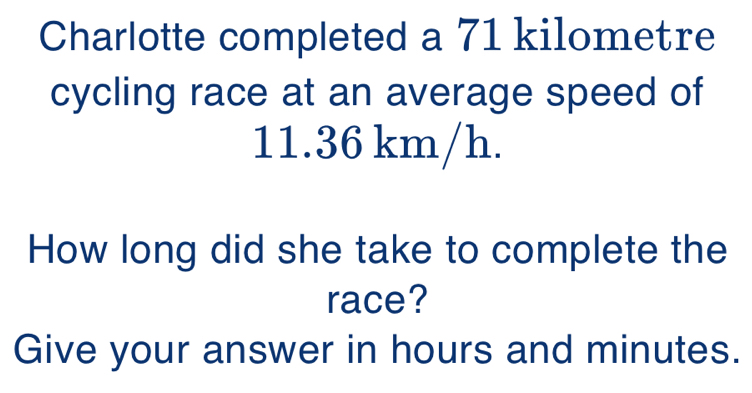 Charlotte completed a 71 kilometre
cycling race at an average speed of
11.36 km/h. 
How long did she take to complete the 
race? 
Give your answer in hours and minutes.