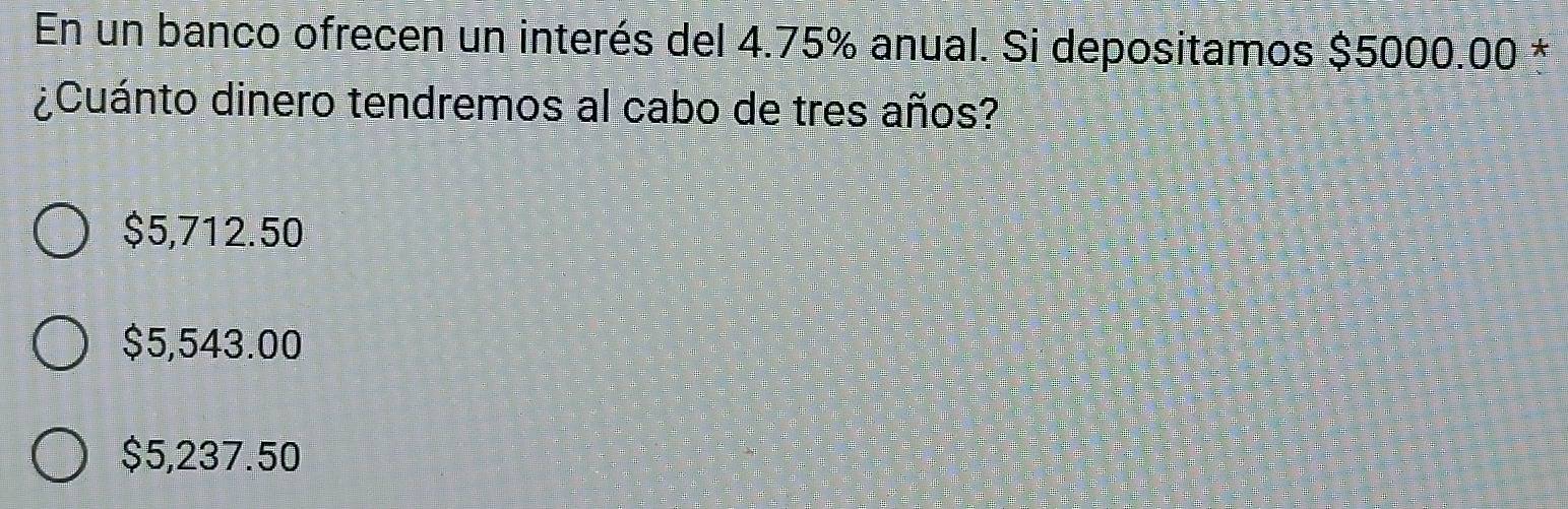 En un banco ofrecen un interés del 4.75% anual. Si depositamos $5000.00 *
¿Cuánto dinero tendremos al cabo de tres años?
$5,712.50
$5,543.00
$5,237.50