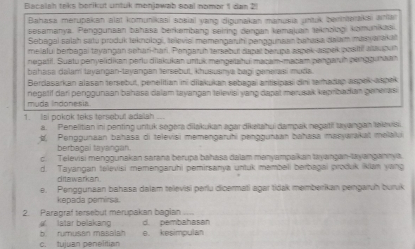 Bacalah teks berikut untuk menjawab soal nomor 1 dan 2!
Bahasa merupakan alat komunikasi sosial yang digunakan manusia untuk berinteraksi antar
sesamanya. Penggunaan bahasa berkembang seiring dəngan kemajuan teknəlagi komunikas
Sebagai salah satu produk teknologi, televisi məmengaruhi penggunaan bahasa dalam masywakat
melalui berbagai tayangan sehari-hari. Pengaruh tersebui dapal berupa aspek-aspek positil altaup uh
negatif. Suatu penyelidikan perlu dilakukan untuk məngetahui macam-macam pengaruh penggunaan
bahasa dalamí tayangan-tayangan tersebut, khusuanya bagi genərasi muda.
Berdasarkan alasan tersebut, penelitian ini dilakukan sebagai antisipasi dini terhadap aspek aspek
negatif dari penggunaan bahasa dalam tayangan televisi yang dapal merusak kəpribadian generas
muda Indonesia
1. Isi pokok teks tersebut adalah ...
a. Penelitian ini penting untuk segera dilakukan agar diketahui dampak negaitii tayangan elevisi.
, Penggunaan bahasa di televisi memengaruhi penggunaan bahasa masyarakat məlalui
berbagai tayangan.
c. Televisi menggunakan sarana berupa bahasa dalam mənyampakan tayangan-tayangannya.
d. Tayangan televisi memengaruhi pemirsanya untuk membeli berbagai produk ikian yang
ditawarkan.
e. Penggunaan bahasa dalam televisi perlu dicermati agar tidak memberikan pengaruh buruk
kepada pemirsa.
2. Paragraf tersebut merupakan bagian ....
latar belakang d. pembahasan
b. rumusan masalah e. kesimpulan
c. tujuan penelitian