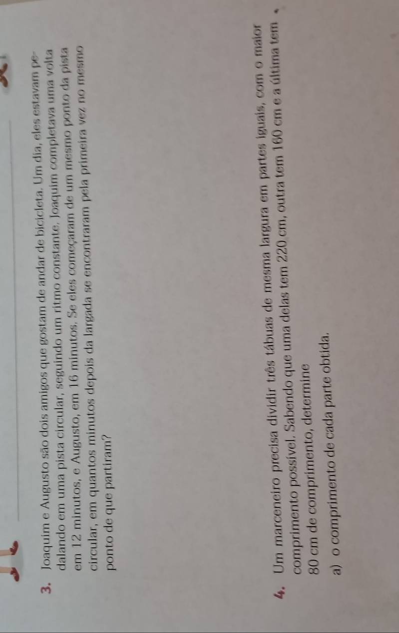 Joaquim e Augusto são dois amigos que gostam de andar de bicicleta. Um dia, eles estavam pe- 
dalando em uma pista circular, seguindo um ritmo constante. Joaquim completava uma volta 
em 12 minutos, e Augusto, em 16 minutos. Se eles começaram de um mesmo ponto da pista 
circular, em quantos minutos depois da largada se encontraram pela primeira vez no mesmo 
ponto de que partiram? 
4. Um marceneiro precisa dividir três tábuas de mesma largura em partes iguais, com o maior 
comprimento possível. Sabendo que uma delas tem 220 cm, outra tem 160 cm e a última tem
80 cm de comprimento, determine 
a) o comprimento de cada parte obtida.