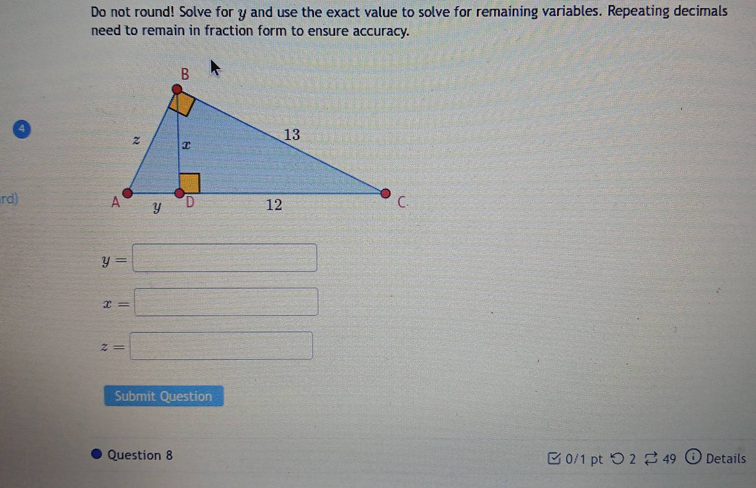 Do not round! Solve for y and use the exact value to solve for remaining variables. Repeating decimals 
need to remain in fraction form to ensure accuracy. 
rd)
y=□
x=□
z=□
Submit Question 
Question 8 □ 0/1 pt つ 2[ 49 Details