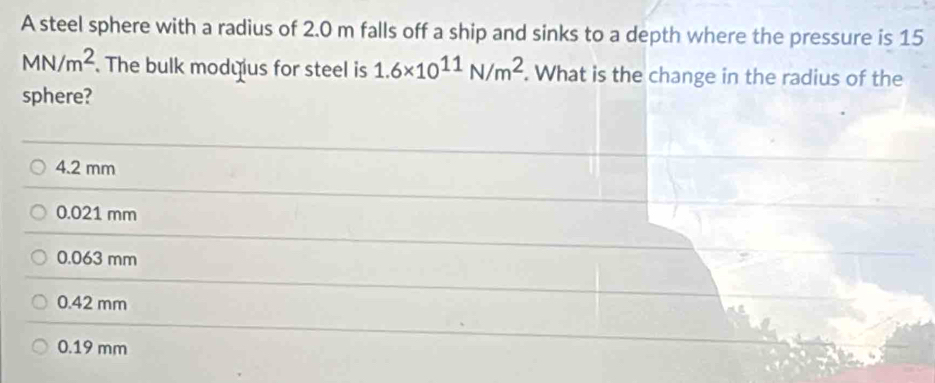 A steel sphere with a radius of 2.0 m falls off a ship and sinks to a depth where the pressure is 15
MN/m^2. The bulk modyus for steel is 1.6* 10^(11)N/m^2. What is the change in the radius of the
sphere?
4.2 mm
0.021 mm
0.063 mm
0.42 mm
0.19 mm