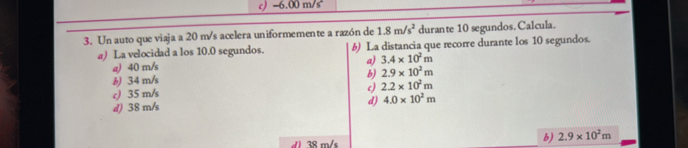 c) -6.00 m/s
3. Un auto que viaja a 20 m/s acelera uniformemente a razón de 1.8m/s^2 durante 10 segundos.Calcula.
a) La velocidad a los 10.0 segundos. 6) La distancia que recorre durante los 10 segundos.
a)
a) 40 m/s 3.4* 10^2m
b) 2.9* 10^2m
b) 34 m/s
c)
c) 35 m/s 2.2* 10^2m
d) 38 m/s d) 4.0* 10^2m
d) 38 m/s
b) 2.9* 10^2m