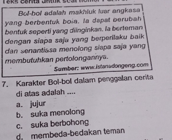 eks cerita untük seal non
Bol-bol adalah makhluk luar angkasa
yang berbentuk boia. la dapat berubah
bentuk seperti yang diinginkan. Ia berteman
dengan siapa saja yang berperilaku baik
dan senantiasa menolong siapa saja yang
membutuhkan pertolongannya.
Sumber: www.istanadongeng.com
7. Karakter Bol-bol dalam penggalan cerita
di atas adalah ....
a. jujur
b. suka menolong
c. suka berbohong
d. membeda-bedakan teman