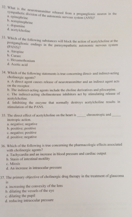 What is the neurotransmitter released from a preganglionic neuron in the
sympathetic division of the autonomic nervous system (ANS)?
a. epinephrine
b. norepinephrine
c. dopamine
d. acctylcholine
33. Which of the following substances will block the action of acetylcholine at the
postganglionic endings in the parasympathetic autonomic nervous system
(PANS)?
a. Atropine
b. Curare
c. Hexamethonium
d. Acetic acid
34. Which of the following statements is true concerning direct- and indirect-acting
cholinergic agents?
a. A direct agent causes release of neurotransmitter and an indirect agent acts
on the receptor.
b. The indirect-acting agents include the choline derivatives and pilocarpine.
c. The indirect-acting cholinesterase inhibitors act by stimulating release of
acetylcholine.
d. Inhibiting the enzyme that normally destroys acetylcholine results in
stimulation of the PANS.
35. The direct effect of acetylcholine on the heart is_ chronotropic and_
inotropic action.
a. negative; negative
b. positive; positive
c. negative; positive
d. positive; negative
36. Which of the following is true concerning the pharmacologic effects associated
with cholinergic agents?
a. Tachycardia and an increase in blood pressure and cardiac output
b. Stasis of intestinal motility
c. Miosis
d. An increase in intraocular pressure
37. The primary objective of cholinergic drug therapy in the treatment of glaucoma
is
a. increasing the convexity of the lens
b. dilating the vessels of the eye
c. dilating the pupil
d. reducing intraocular pressure