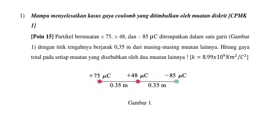 Mampu menyelesaikan kasus gaya coulomb yang ditimbulkan oleh muatan diskrit [ CPMK
1]
[Poin 15] Partikel bermuatan ± 75, ± 48 , dan - 85 μC ditempatkan dalam satu garis (Gambar
1) dengan titik tengahnya berjarak 0,35 m dari masing-masing muatan lainnya. Hitung gaya
total pada setiap muatan yang disebabkan oleh dua muatan lainnya ! [k=8.99x10^9Nm^2/C^2]
+75 μC +48 μC -85 μC
0.35 m 0.35 m
Gambar 1.