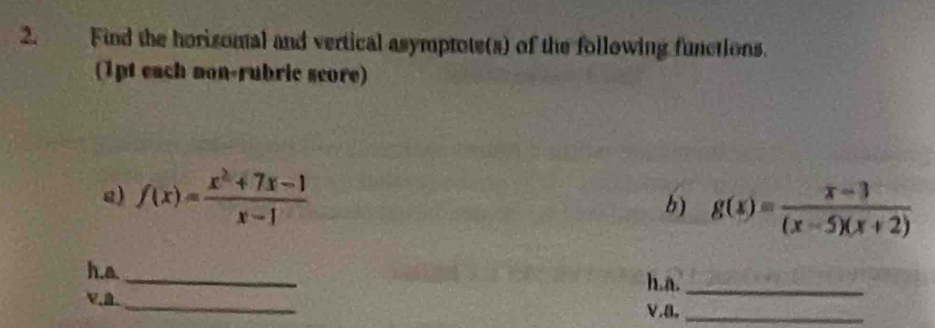 Find the horisomal and vertical asymptote(s) of the following functions.
(1pt each mon-rubric score)
g) f(x)= (x^2+7x-1)/x-1  g(x)= (x-3)/(x-5)(x+2) 
b)
h.a.
_
h.a._
、. _V.a._