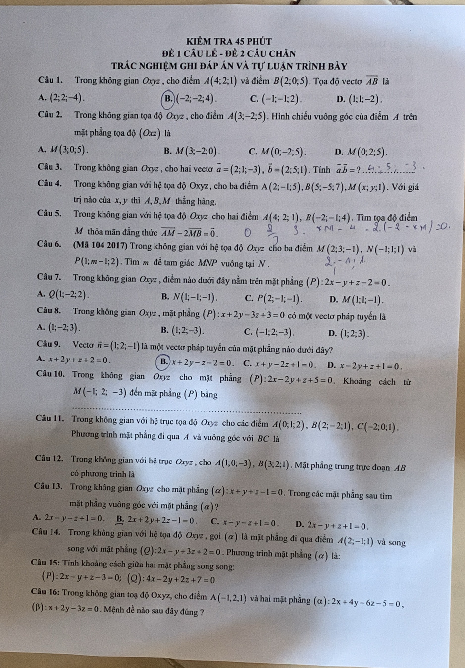 kiÈm tRa 45 phút
ĐÈ 1 CÂU Lẻ - ĐÈ 2 CÂU ChÂn
trác nghiệm ghi đáp án và tự luận trình bày
Câu 1. Trong không gian Oxyz , cho điểm A(4;2;1) và điểm B(2;0;5). Tọa độ vectơ overline AB là
A. (2;2;-4). B. (-2;-2;4). C. (-1;-1;2). D. (1;1;-2).
Câu 2. Trong không gian tọa độ Oxyz , cho điểm A(3;-2;5). Hình chiếu vuông góc của điểm A trên
mặt phẳng tọa độ (Oxz) là
A. M(3;0;5). B. M(3;-2;0). C. M(0;-2;5). D. M(0;2;5).
Câu 3. Trong không gian Oxyz , cho hai vectơ vector a=(2;1;-3),vector b=(2;5;1). Tính vector a.vector b=?...beginarrayr ..5 ...endarray
Câu 4. Trong không gian với hệ tọa độ Oxyz, cho ba điểm A(2;-1;5),B(5;-5;7),M(x;y;1). Với giá
trị nào của x, y thì A, B, M thẳng hàng.
Câu 5. Trong không gian với hệ tọa độ Oxyz cho hai điểm A(4;2;1),B(-2;-1;4). Tìm tọa độ điểm
Mỹ thỏa mãn đẳng thức overline AM-2overline MB=vector 0.
Câu 6. (Mã 104 2017) Trong không gian với hệ tọa độ Oxyz cho ba điểm M(2;3;-1),N(-1;1;1) và
P(1;m-1;2). Tìm m để tam giác MNP vuông tại N .
Câu 7. Trong không gian Oxyz , điểm nào dưới đây nằm trên mặt phẳng (P):2x-y+z-2=0.
A. Q(1;-2;2). B. N(1;-1;-1). C. P(2;-1;-1). D. M(1;1;-1).
Câu 8. Trong không gian Oxyz , mặt phẳng (P) ):x+2y-3z+3=0 có một vectơ pháp tuyển là
A. (1;-2;3). B. (1;2;-3). C. (-1;2;-3). D. (1;2;3).
Câu 9. Vecto vector n=(1;2;-1) là một vectơ pháp tuyển của mặt phẳng nào dưới đây?
A. x+2y+z+2=0. B. x+2y-z-2=0 C. x+y-2z+1=0 D. x-2y+z+1=0.
Câu 10. Trong không gian Oxyz cho mặt phẳng (P):2x-2y+z+5=0. Khoảng cách từ
M(-1;2;-3) đến mặt phẳng (P) bằng
Câu 11. Trong không gian với hệ trục tọa độ Oxyz cho các điểm A(0;1;2),B(2;-2;1),C(-2;0;1).
Phương trình mặt phẳng đi qua A và vuông góc với BC là
Câu 12. Trong không gian với hệ trục Oxyz , cho A(1;0;-3),B(3;2;1). Mặt phẳng trung trực đoạn AB
có phương trình là
Câu 13. Trong không gian Oxyz cho mặt phẳng (alpha ):x+y+z-1=0. Trong các mặt phẳng sau tìm
mặt phẳng vuông góc với mặt phẳng (α)?
A. 2x-y-z+1=0 B. 2x+2y+2z-1=0 C. x-y-z+1=0. D. 2x-y+z+1=0.
Câu 14. Trong không gian với hệ tọa độ Oxyz , gọi (α) là mặt phẳng đi qua điểm A(2;-1;1) và song
song với mặt phẳng (ρ) :2x-y+3z+2=0. Phương trình mặt phẳng (α) là:
Câu 15: Tính khoảng cách giữa hai mặt phẳng song song:
P ):2x-y+z-3=0 (Q) 4x-2y+2z+7=0
Câu 16: Trong không gian toạ độ Oxyz, cho điểm A(-1,2,1) và hai mặt phẳng (alpha ):2x+4y-6z-5=0,
(β) :x+2y-3z=0 Mệnh đề nào sau đây đúng ?