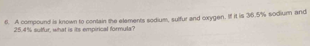 A compound is known to contain the elements sodium, sulfur and oxygen. If it is 36.5% sodium and
25.4% sulfur, what is its empirical formula?